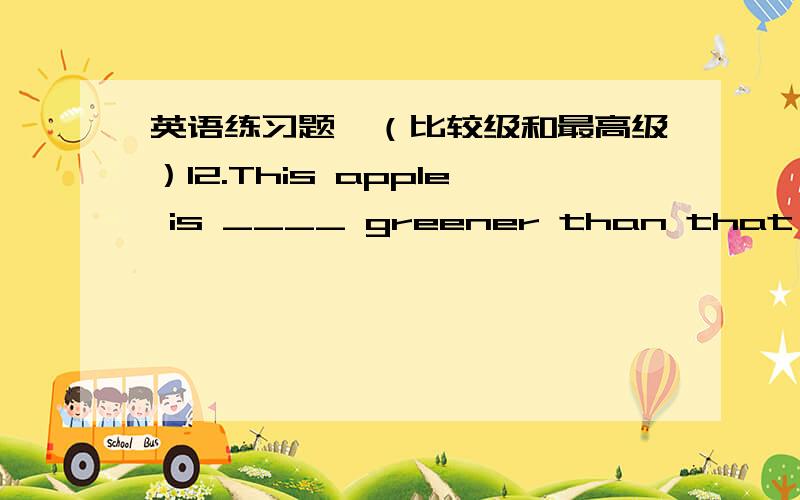 英语练习题,（比较级和最高级）12.This apple is ____ greener than that one.A.little B.a little C more D.many 13.The coat bought last week is too big for me .I’d like to change it for a _____ one .A.small B.large C.nicer D.smaller 14.30,