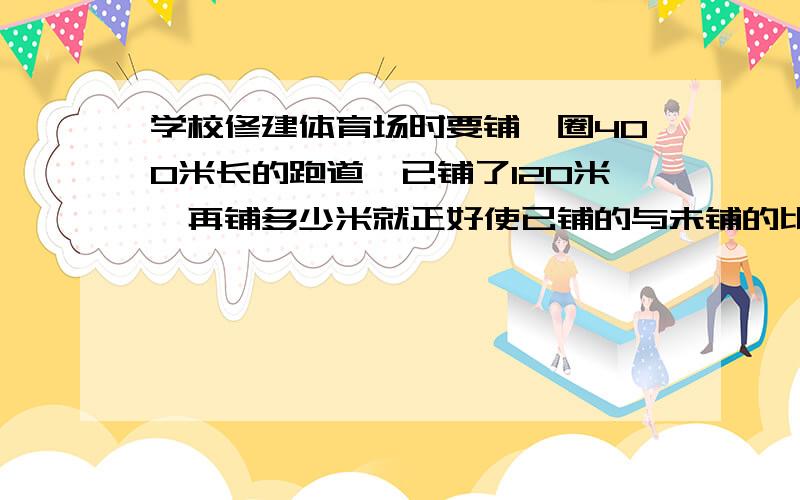 学校修建体育场时要铺一圈400米长的跑道,已铺了120米,再铺多少米就正好使已铺的与未铺的比是5：