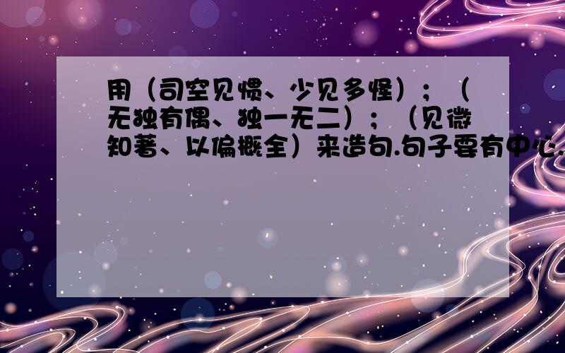 用（司空见惯、少见多怪）；（无独有偶、独一无二）；（见微知著、以偏概全）来造句.句子要有中心.越快越好的加分.不要太长.（最多可以加到55分）