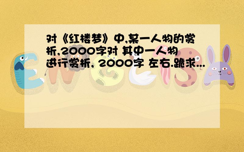 对《红楼梦》中,某一人物的赏析,2000字对 其中一人物进行赏析, 2000字 左右.跪求...