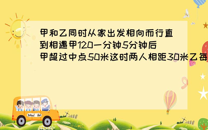 甲和乙同时从家出发相向而行直到相遇甲120一分钟5分钟后甲超过中点50米这时两人相距30米乙每分钟行几米