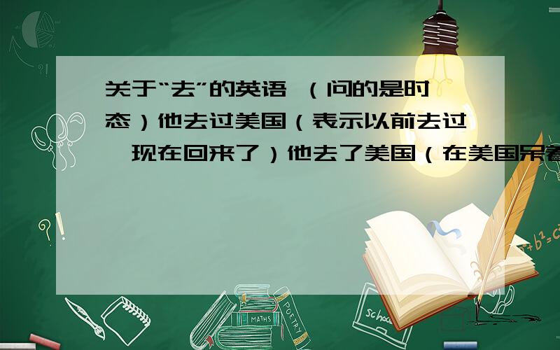 关于“去”的英语 （问的是时态）他去过美国（表示以前去过,现在回来了）他去了美国（在美国呆着,不在说话现场）他马上去美国have been to, have gone to, went to,go to,be going to等等 有什么区别?