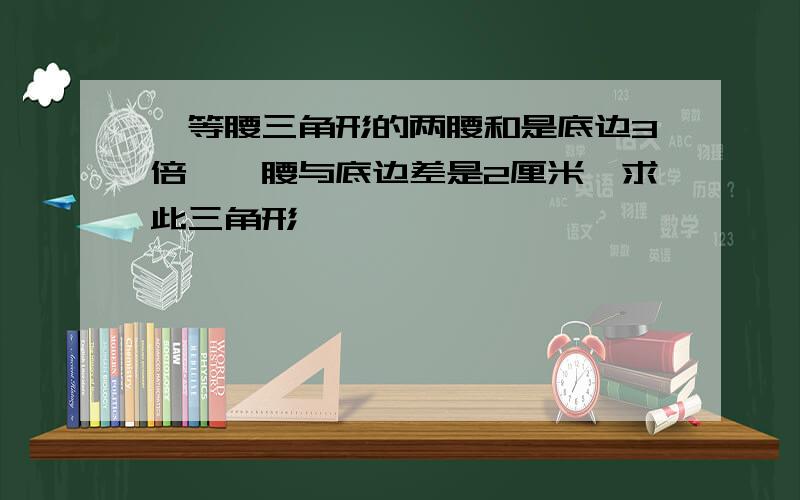 一等腰三角形的两腰和是底边3倍,一腰与底边差是2厘米,求此三角形