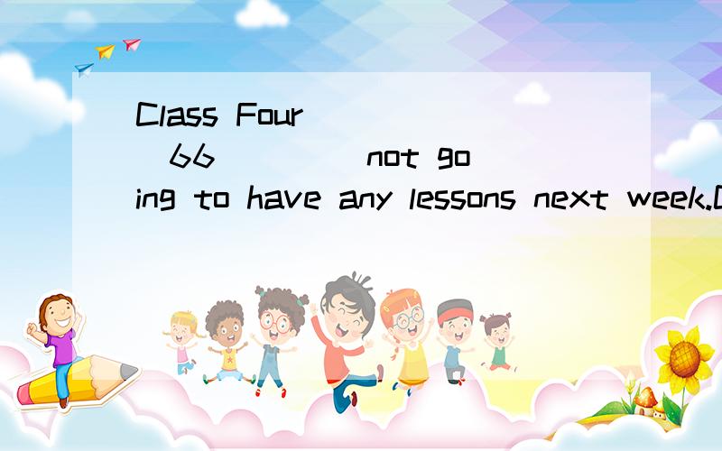 Class Four ____66____ not going to have any lessons next week.Class Four ____66____ not going to have any lessons next week.They aregoing to help the farmers ____67____ their work on the farm.They aregoing to ____68____ apples.Many students think wor