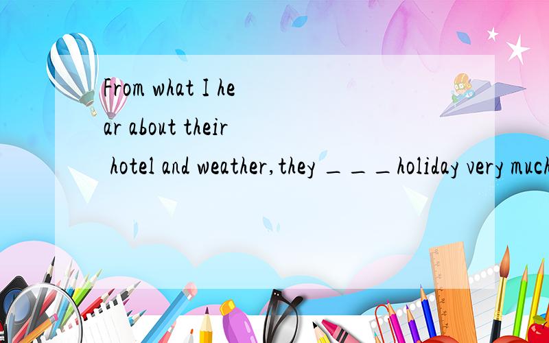 From what I hear about their hotel and weather,they ___holiday very much.A.would have enjoyed B.shouldn`t have enjoyedC.needn`t have enjoyed D.can`t have enjoyed为什么A不对~