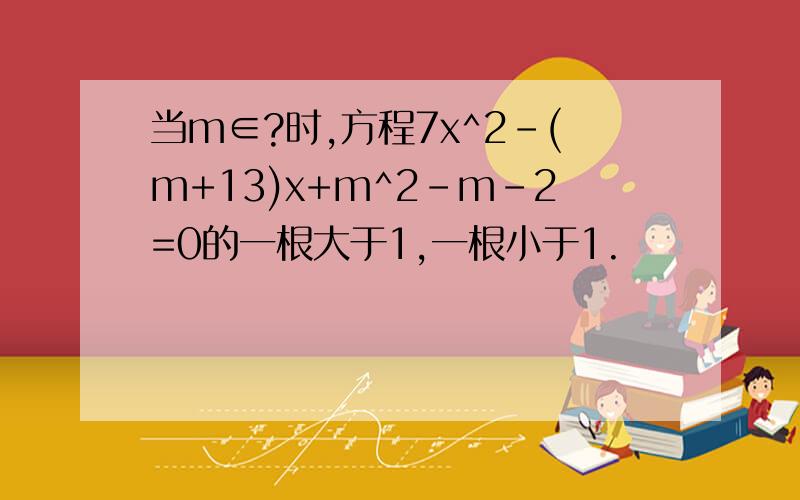 当m∈?时,方程7x^2-(m+13)x+m^2-m-2=0的一根大于1,一根小于1.