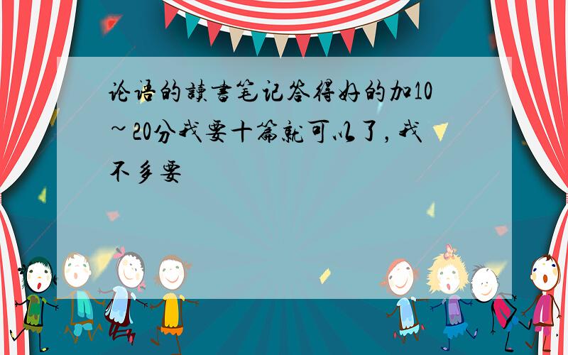 论语的读书笔记答得好的加10~20分我要十篇就可以了，我不多要