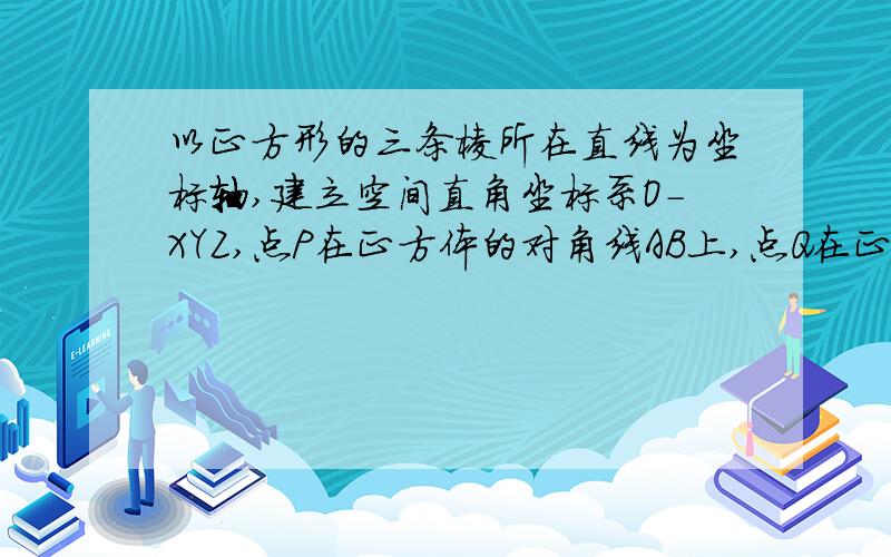 以正方形的三条棱所在直线为坐标轴,建立空间直角坐标系O-XYZ,点P在正方体的对角线AB上,点Q在正方体的棱CD上（1）当点P为对角线AB的中点,点Q在棱CD上运动时,探究|PQ|的最小值 （2）当点Q为棱C