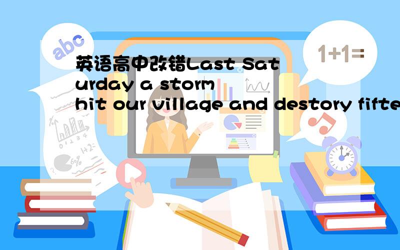 英语高中改错Last Saturday a storm hit our village and destory fifteenhomes,Secen others were so badly damaged as the ownershad to leave them out.Fifteen others had only their windowsbroken.One person was killed;several was badly injured andtake