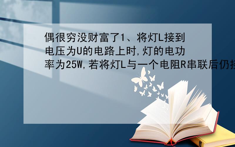 偶很穷没财富了1、将灯L接到电压为U的电路上时,灯的电功率为25W,若将灯L与一个电阻R串联后仍接在原电路上时,灯L消耗的电功率为16W,设灯丝电阻不变,则此电阻消耗的电功率是  A. 2W         B. 4