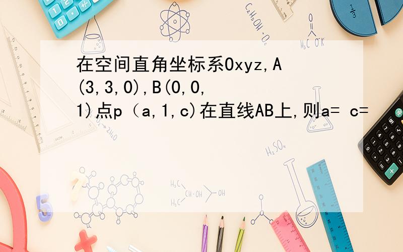 在空间直角坐标系Oxyz,A(3,3,0),B(0,0,1)点p（a,1,c)在直线AB上,则a= c=