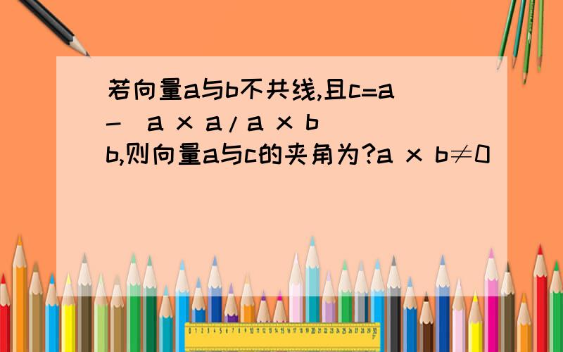 若向量a与b不共线,且c=a-(a x a/a x b)b,则向量a与c的夹角为?a x b≠0