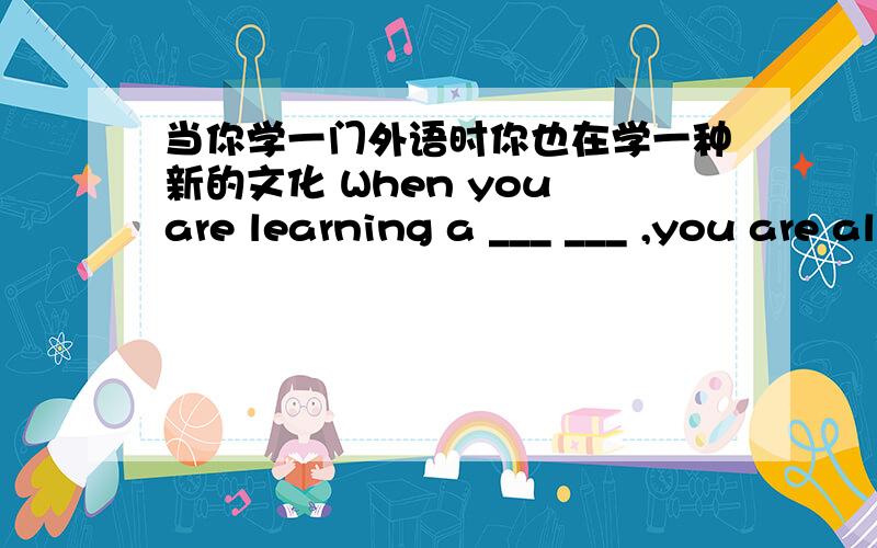 当你学一门外语时你也在学一种新的文化 When you are learning a ___ ___ ,you are also learning a __ __