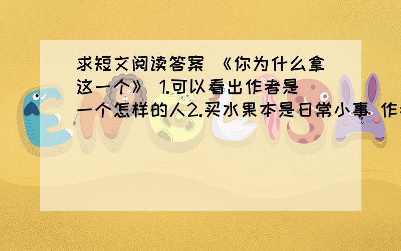 求短文阅读答案 《你为什么拿这一个》 1.可以看出作者是一个怎样的人2.买水果本是日常小事 作者却从中发生众多感悟 这样写有什么好处?