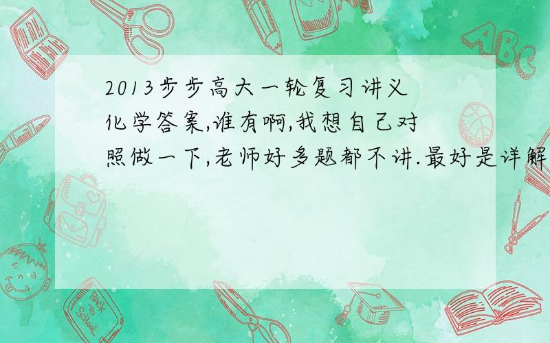 2013步步高大一轮复习讲义化学答案,谁有啊,我想自己对照做一下,老师好多题都不讲.最好是详解,谢谢.我的邮箱wjjwnj@163.com,是人教新课标版的