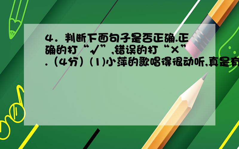 4．判断下面句子是否正确.正确的打“√”,错误的打“×”.（4分）(1)小萍的歌唱得很动听,真是有声有色.( )(2)一遇到难题,爸爸总提醒我：要增强克服困难的信心.( )(3)我们中队开了一个有趣