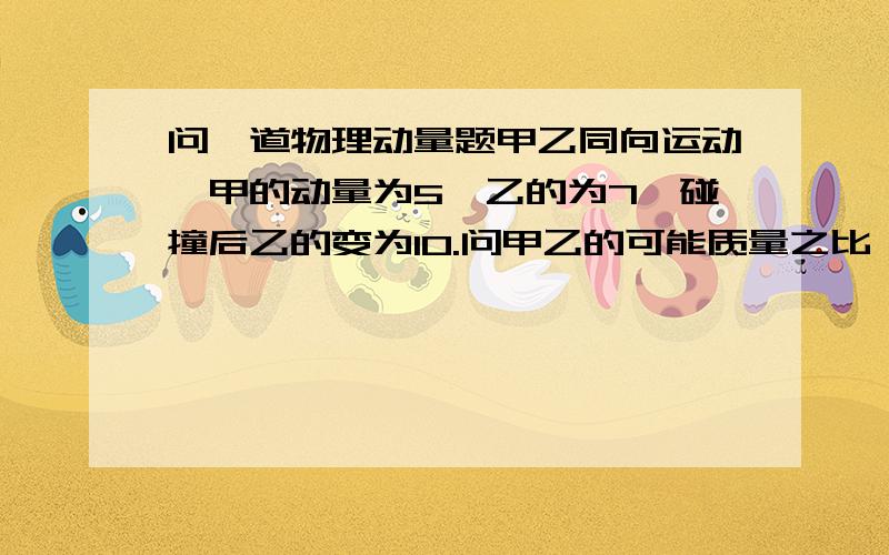 问一道物理动量题甲乙同向运动,甲的动量为5,乙的为7,碰撞后乙的变为10.问甲乙的可能质量之比一楼的你根本不着边，