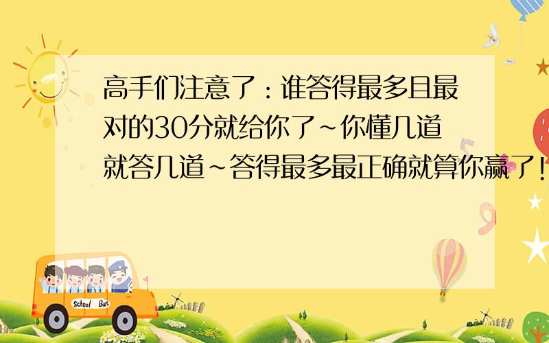 高手们注意了：谁答得最多且最对的30分就给你了～你懂几道就答几道～答得最多最正确就算你赢了!30分,别错过哟!不懂的可不答!最重要的就是正确率!＃＃＃＃急用呀,截止时期：今天下午!