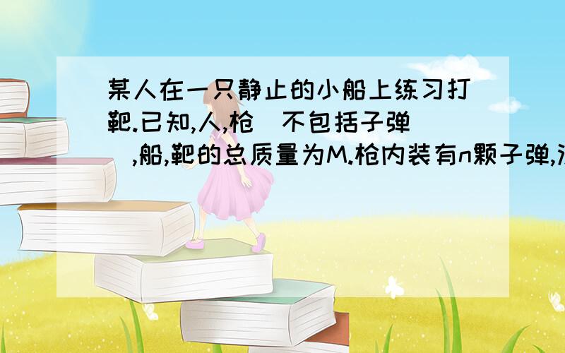 某人在一只静止的小船上练习打靶.已知,人,枪（不包括子弹）,船,靶的总质量为M.枪内装有n颗子弹,没颗子弹质量为m,枪口到靶的距离为L,子弹水平射出枪口相对于地的速度为V,发射后一颗子弹