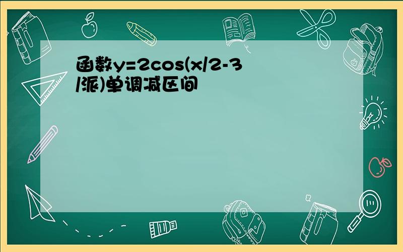 函数y=2cos(x/2-3/派)单调减区间