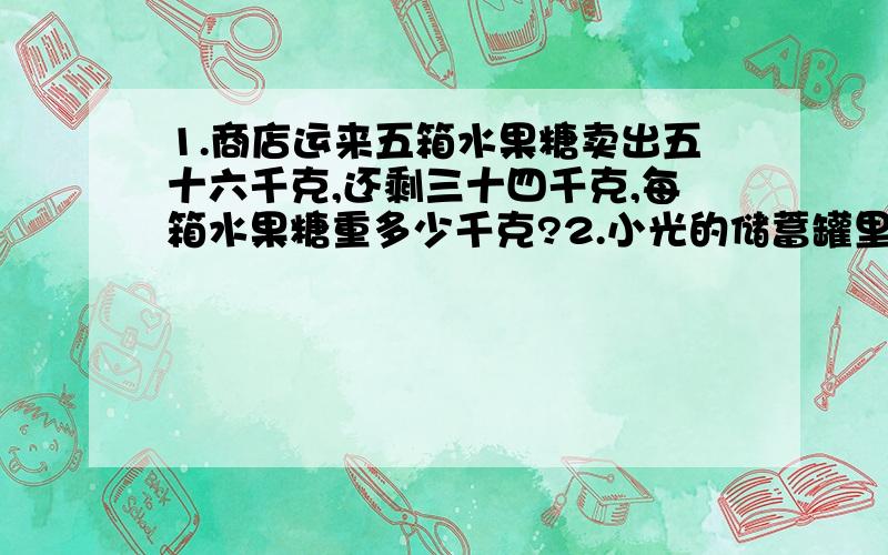 1.商店运来五箱水果糖卖出五十六千克,还剩三十四千克,每箱水果糖重多少千克?2.小光的储蓄罐里现有18元.如果他每周放进储物罐3元,多少周后储物罐里有45元?3.光的速度每秒30万千米,这一距