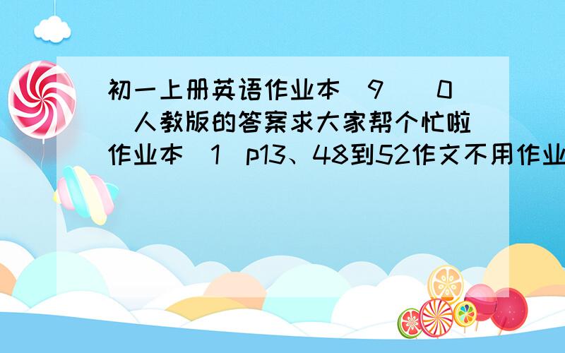 初一上册英语作业本（9）（0）人教版的答案求大家帮个忙啦作业本（1）p13、48到52作文不用作业本（2）p14、15、16、49谢谢啦