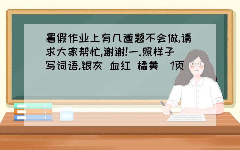 暑假作业上有几道题不会做,请求大家帮忙,谢谢!一.照样子写词语.银灰 血红 橘黄（1页）（ ）（ ）（ ）二.照样子写句子.不分青红皂白不认得东南西北不用吹灰之力不在话下······写6句