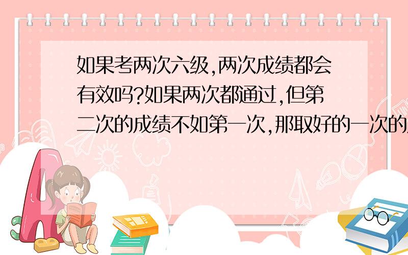 如果考两次六级,两次成绩都会有效吗?如果两次都通过,但第二次的成绩不如第一次,那取好的一次的成绩,还是只取第二次的成绩?