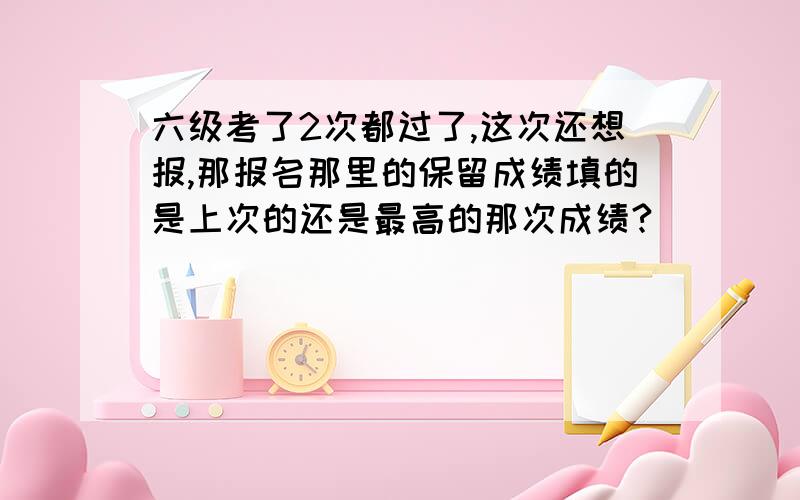 六级考了2次都过了,这次还想报,那报名那里的保留成绩填的是上次的还是最高的那次成绩?