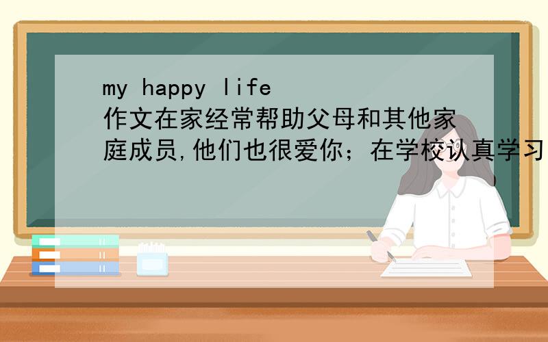 my happy life 作文在家经常帮助父母和其他家庭成员,他们也很爱你；在学校认真学习,尊敬老师,与同学友好相处；词数：100一百左右（加开头）不使用真实校名和姓名参考词汇：at home,help...with,