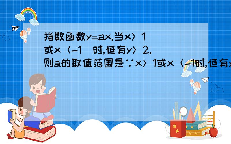 指数函数y=ax,当x＞1（或x＜-1）时,恒有y＞2,则a的取值范围是∵x＞1或x＜-1时,恒有y＞2当a＞1时,ax＞a或ax＜a-1,则a＞20＜a＜1时,ax＜a或ax＞a-1,则a-1＞2,0＜a＜120＜a＜12或a＞2我想知道那个ax＞a或ax＜