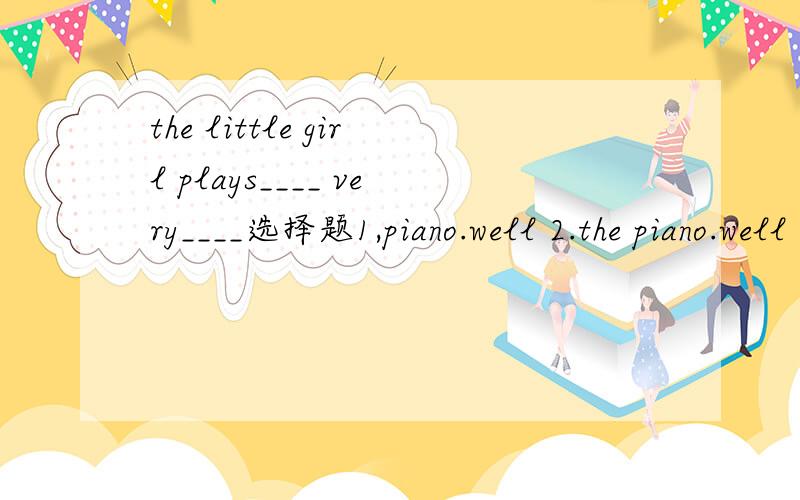 the little girl plays____ very____选择题1,piano.well 2.the piano.well 3.piano good 4.the piano,good