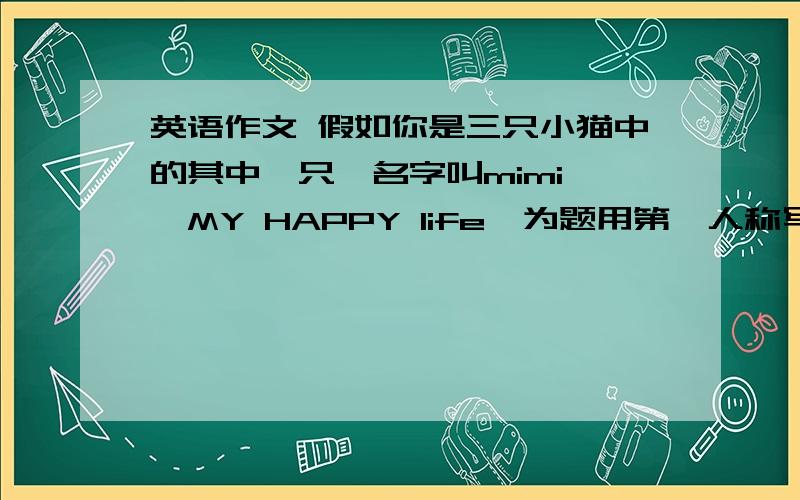 英语作文 假如你是三只小猫中的其中一只,名字叫mimi,《MY HAPPY life》为题用第一人称写提示warm、quit、 take good care of 、naugty、drean、catc mice、brave