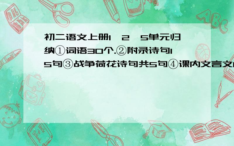 初二语文上册1、2、5单元归纳①词语30个.②附录诗句15句③战争荷花诗句共5句④课内文言文10句⑤第五单元通假字所有⑥第五单元文言文加点字30个⑦第五单元课题—作者—出处.没了.快点啊.