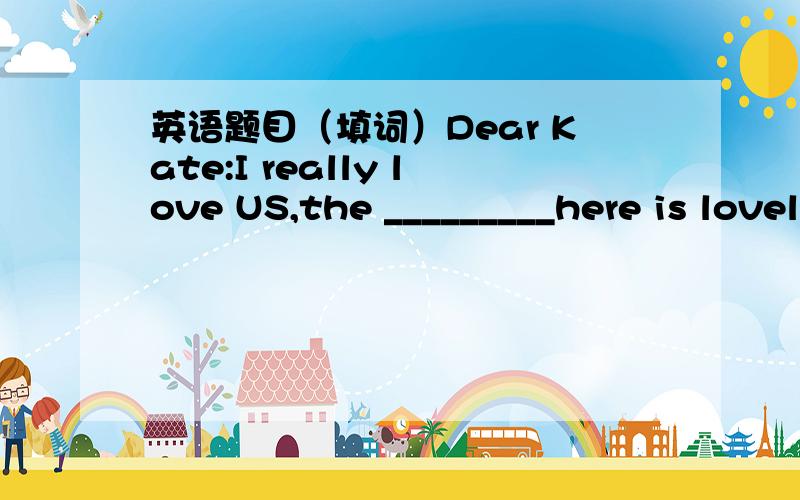 英语题目（填词）Dear Kate:I really love US,the _________here is lovely.I go to the seaside everyday.But yesterday I _______________to a museum.The museum_______big .I_______________many photos.Then I ______this postcard.I______some friends fr