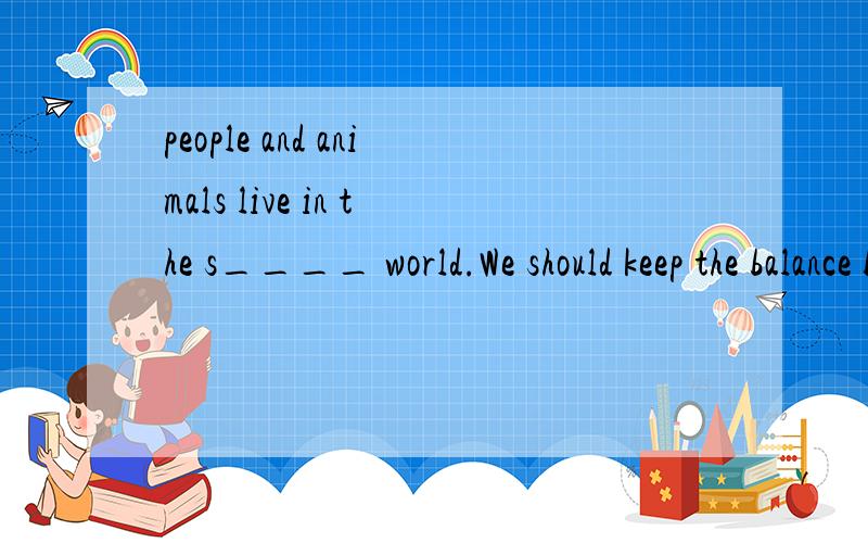 people and animals live in the s____ world.We should keep the balance b___ people and animals.If the balance is destroyed,there will be the bad result to b___ people and animals.Wild animals are f___ of people.We have to protect them or there will be