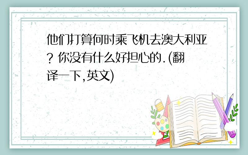 他们打算何时乘飞机去澳大利亚? 你没有什么好担心的.(翻译一下,英文)