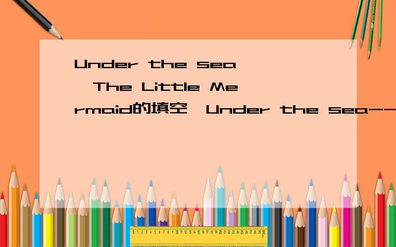 Under the sea——The Little Mermaid的填空,Under the sea--The Little MermaidAriel,__to me.The human world,it's a mess.Life under the sea is __ than anything they got up there.The seaweed is always greener in __ else's lake.You dream __ going up t