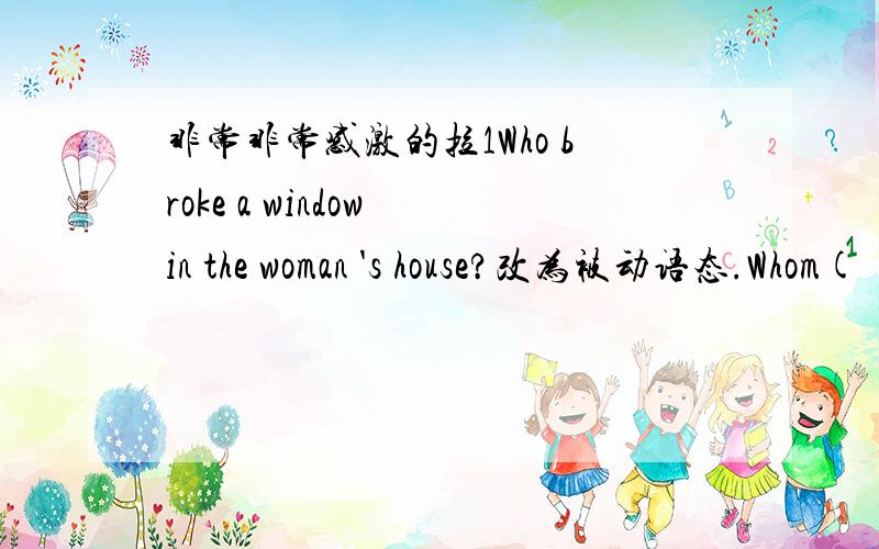 非常非常感激的拉1Who broke a window in the woman 's house?改为被动语态.Whom( ） a window in the woman's house ( ） by?2When I stayed in the town,I visited some schools.保持原句意思.( ）my ( ）in the town,I visited some schools