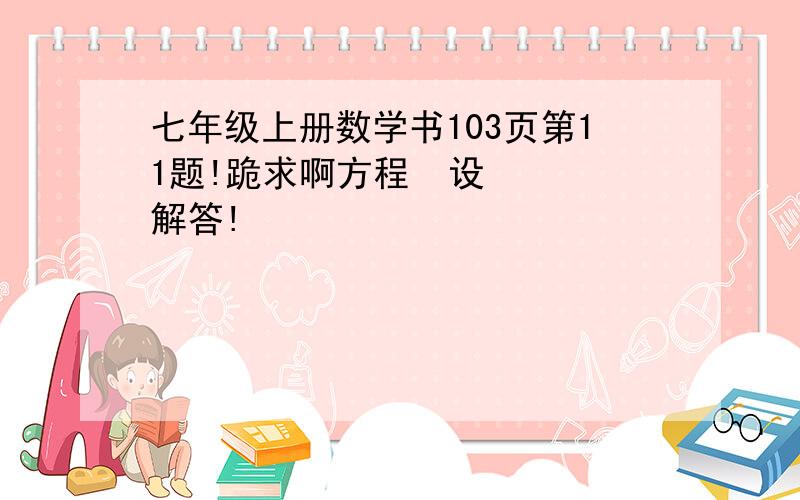 七年级上册数学书103页第11题!跪求啊方程  设   解答!