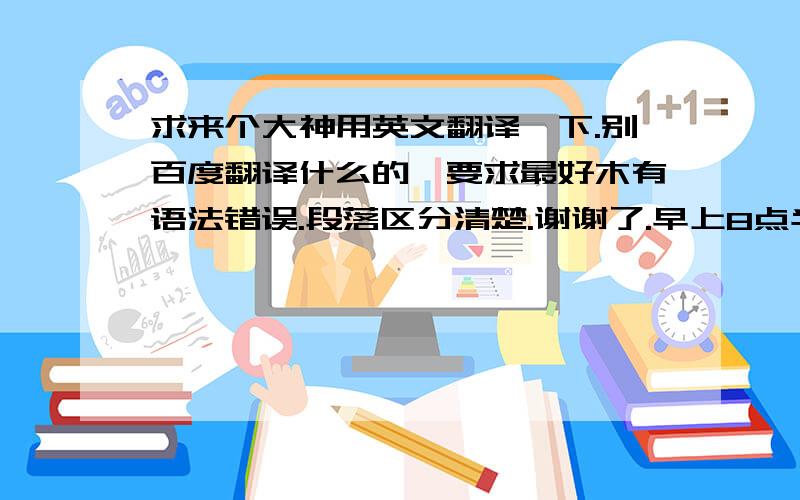 求来个大神用英文翻译一下.别百度翻译什么的,要求最好木有语法错误.段落区分清楚.谢谢了.早上8点半钟在学校1食堂集合.在食堂吃早餐,然后到学校体育场后面的车站乘坐255公交车.9点半钟