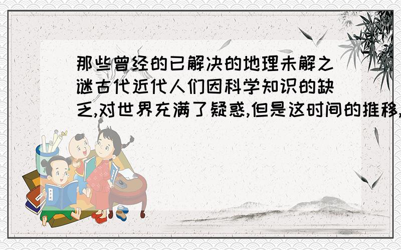 那些曾经的已解决的地理未解之谜古代近代人们因科学知识的缺乏,对世界充满了疑惑,但是这时间的推移,有一些谜团解开了,其中充满了智慧.我所要的正是这些已解决的谜