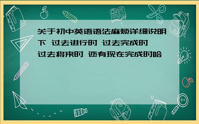 关于初中英语语法麻烦详细说明下 过去进行时 过去完成时 过去将来时 还有现在完成时哈````