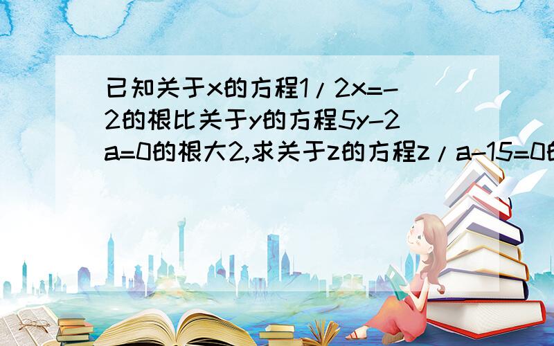 已知关于x的方程1/2x=-2的根比关于y的方程5y-2a=0的根大2,求关于z的方程z/a-15=0的根