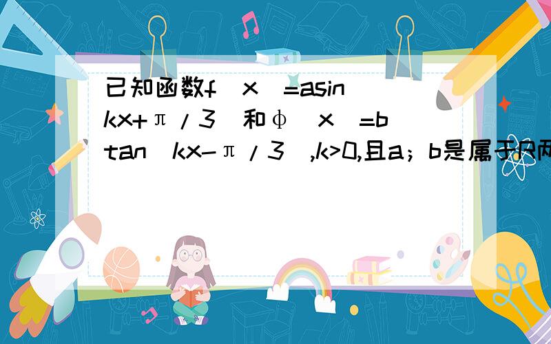 已知函数f（x）=asin（kx+π/3）和φ（x）=btan（kx-π/3）,k>0,且a；b是属于R两函数最小正周期之和是3π/2,且f（π/2）=φ（π/2),f(π/4）=-√3φ（π/4）+1,求两函数解析式