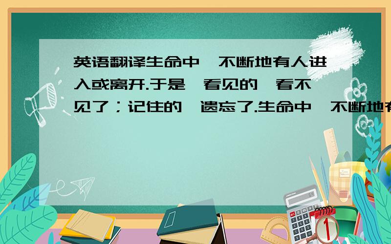 英语翻译生命中,不断地有人进入或离开.于是,看见的,看不见了；记住的,遗忘了.生命中,不断地有得到和失落.于是,看不见的,看见了；遗忘的,记住了.然而,看不见的,是不是就等于不存在?记住