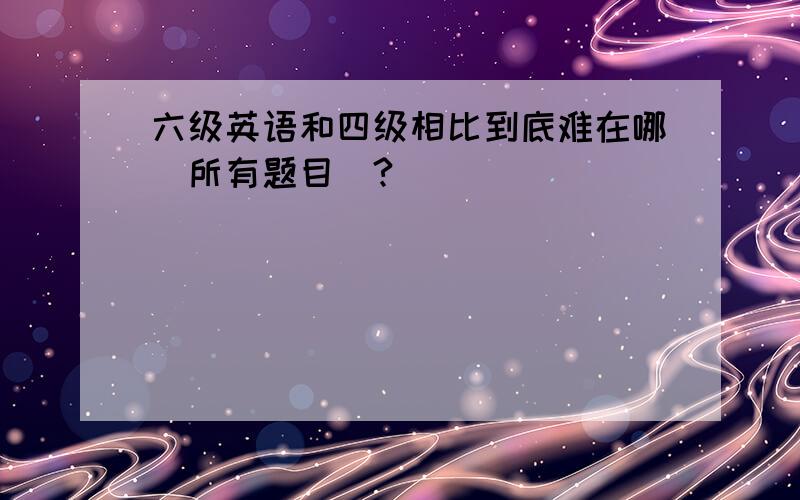 六级英语和四级相比到底难在哪（所有题目）?