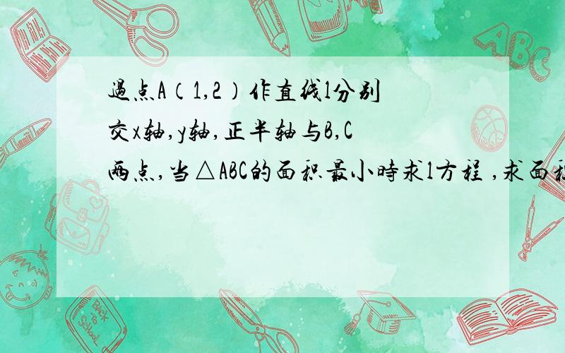 过点A（1,2）作直线l分别交x轴,y轴,正半轴与B,C两点,当△ABC的面积最小时求l方程 ,求面积最小值 ,