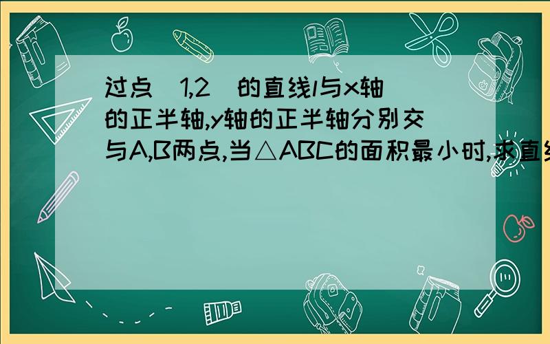 过点(1,2)的直线l与x轴的正半轴,y轴的正半轴分别交与A,B两点,当△ABC的面积最小时,求直线l的方程