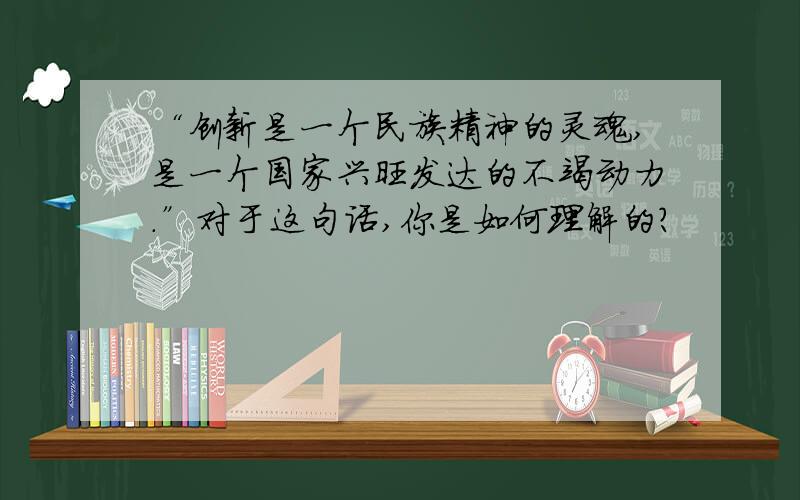 “创新是一个民族精神的灵魂,是一个国家兴旺发达的不竭动力.”对于这句话,你是如何理解的?